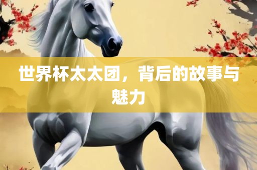 世界杯太太团，背后的故事与魅力
