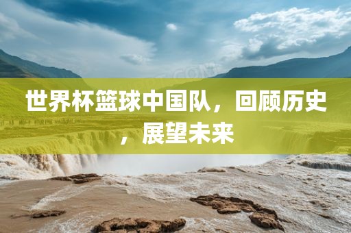 世界杯篮球中国队，回顾历史，展望未来