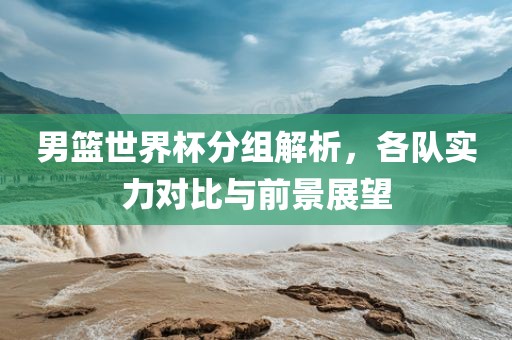 男篮世界杯分组解析，各队实力对丹东日丰电子有限公司比与前景展望
