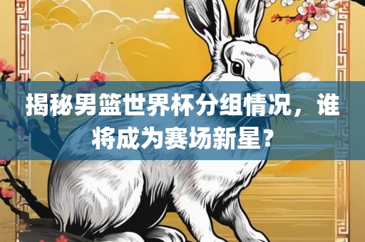 丹东日丰电子有限公司揭秘男篮世界杯分组情况，谁将成为赛场新星？