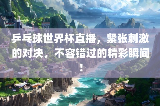 乒乓球世界杯直播，紧张刺激的对决，不容错过的精彩瞬间！