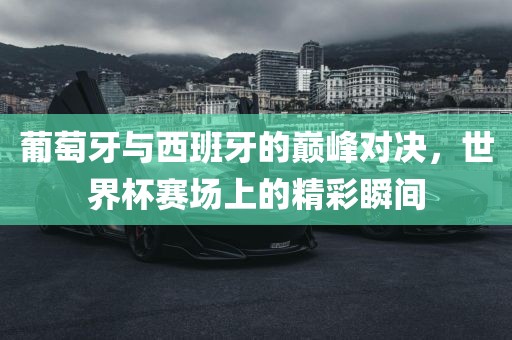 葡萄牙与西班牙的巅峰丹东日丰电子有限公司对决，世界杯赛场上的精彩瞬间