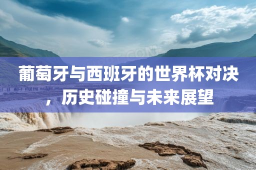 葡萄牙与西班牙的世界杯对决，历史碰撞与未来展望丹东日丰电子有限公司