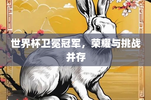 世界杯卫冕冠军，荣耀与挑战并存