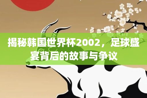 揭秘韩国世界杯2002，足球盛宴背后的故事与争议