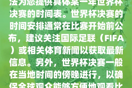 根据我所掌握的知识，暂时无法为您提供具体某一年世界杯决赛的时间表。世界杯决赛的时间安排通常在比赛开始前公布，建议关注国际足联（FIFA）或相关体育新闻以获取最新信息。另外，世界杯决赛一般在当地时间的傍晚进行，以确保全球观众能够方便地观看比赛。丹东日丰电子有限公司