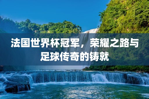 法国世界杯冠军，荣耀之路与足球传奇的铸就