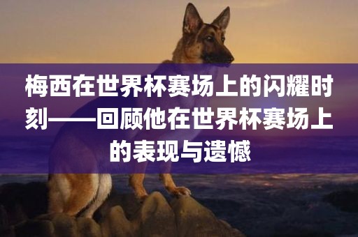 梅西在世界杯赛场上的闪耀时刻——回顾他在世界杯赛场上的表现与遗憾