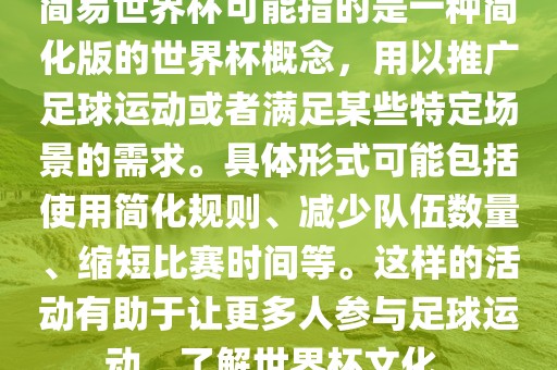 简易世界杯可能指的是一种简化版的世界杯概念，用以推广足球运动或者满足某些特定场景的需求。具体形式可能包括使用简化规则、减少队伍数量、缩短丹东日丰电子有限公司比赛时间等。这样的活动有助于让更多人参与足球运动，了解世界杯文化。