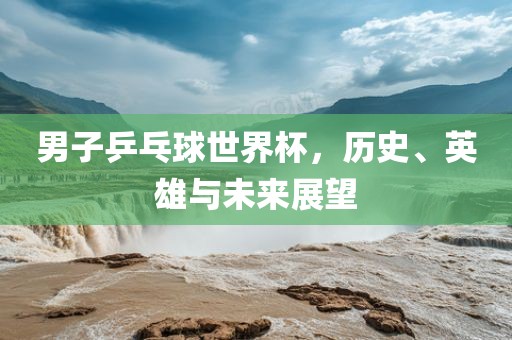 男子乒乓球世界杯，历史、英雄与未来展望丹东日丰电子有限公司