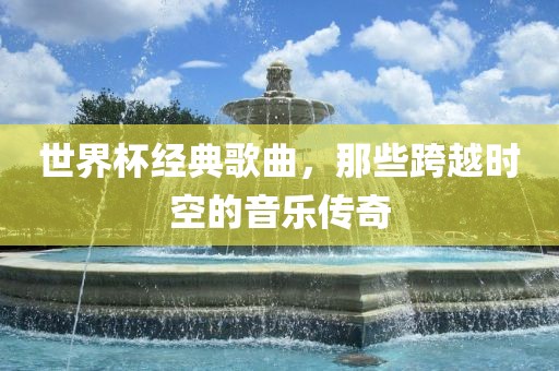 世界杯经典歌曲，那些跨越时空的音乐传奇