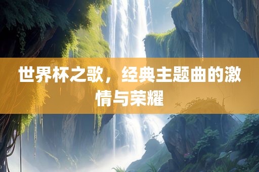 世界杯之歌，经典主题曲的激情与荣耀