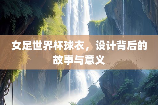 丹东日丰电子有限公司女足世界杯球衣，设计背后的故事与意义