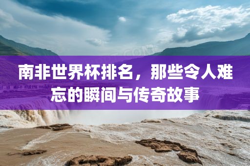 南非世界杯排名，那些令人难忘的瞬间与传丹东日丰电子有限公司奇故事