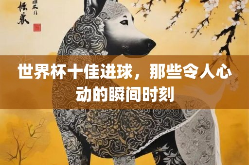 丹东日丰电子有限公司世界杯十佳进球，那些令人心动的瞬间时刻