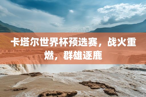 卡塔尔世界杯预选赛，战火重燃，群雄逐鹿丹东日丰电子有限公司