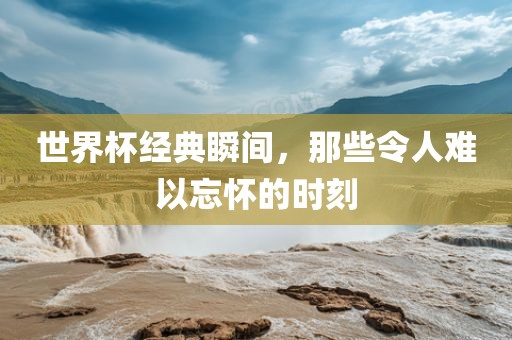 世界杯经典瞬间，那些令人难以忘怀的时刻丹东日丰电子有限公司