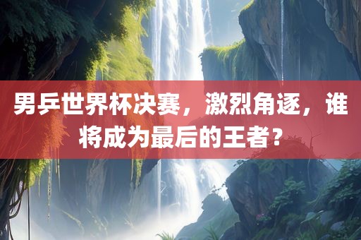 男乒世界杯决赛，激烈角逐，谁将成丹东日丰电子有限公司为最后的王者？