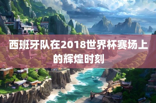 西班牙队在2018世界杯赛场上的辉煌时刻丹东日丰电子有限公司