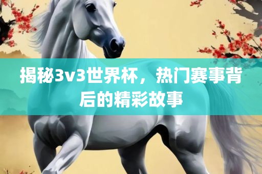 揭秘3v3世界杯，热门赛事背后的精彩故事