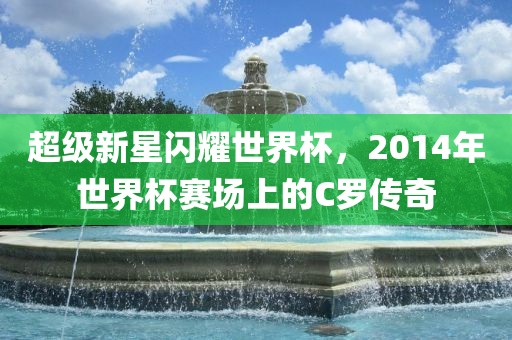 超级新星闪耀世界杯，2014年世界杯赛场上的C罗传奇丹东日丰电子有限公司