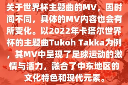 关于世界杯主题曲的MV，因时间不同，具体的MV内容也会有所变化。以2022年卡塔尔世界杯的主题曲Tukoh Takka为例，其MV中呈现了足球运动的激情与活力，融合了中东地区的文化特色和现代元素。丹东日丰电子有限公司