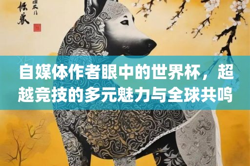 自媒体作者眼中的世界杯，超越竞技的多元魅力与全球共鸣丹东日丰电子有限公司