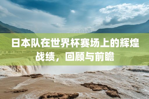 日本队在世界杯赛场上的辉煌战绩，回顾与前瞻