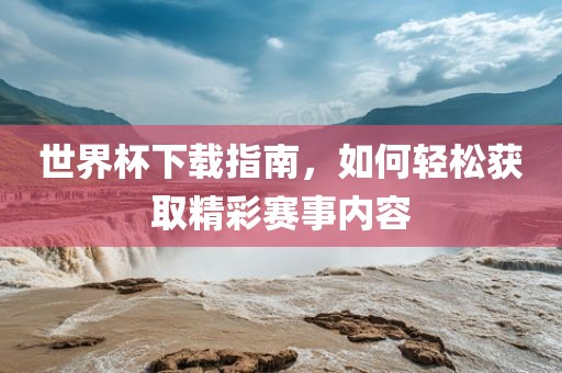 世界杯下载指南，如何轻松获取精彩赛事内容丹东日丰电子有限公司