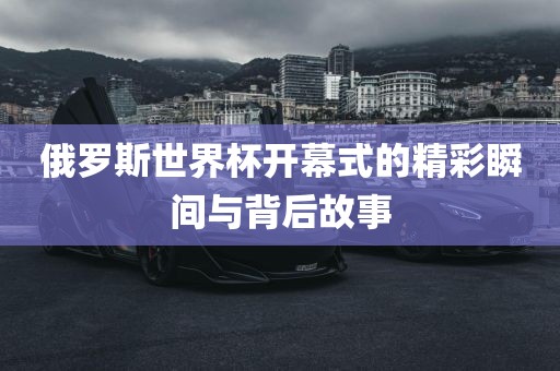 俄罗斯世界杯开幕式的精彩瞬间与背后故事