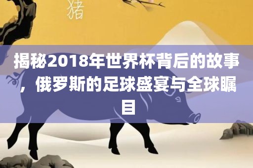 揭秘2018年世界杯背后的故事，俄罗斯的足球盛宴与全球瞩目