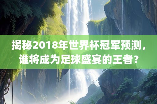 揭秘2018年世界杯冠军预测，谁将成为足球盛宴的王者？