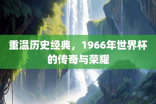 重温历史经典，1966年世界杯的传奇与荣耀