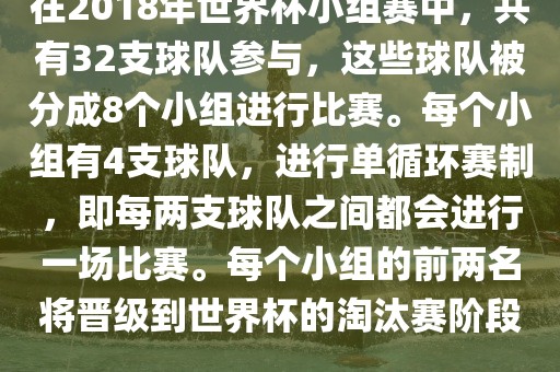 在2018年世界杯小组赛中，共有32支球队参与，这些球队被分成8个小组进行比赛。每个小组有4支球队，进行单循环赛制，即每两支球队之间都会进行一场比赛。每个小组的前两名将晋级到世界杯的淘汰赛阶段。