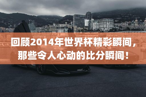 回顾2014年世界杯精彩瞬间，那些令人心动的比分瞬间！