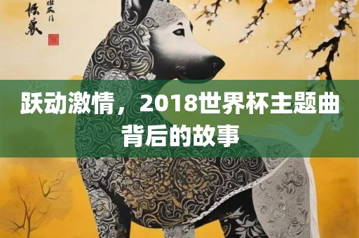 跃动激情，2018世界杯主题曲背后的故事丹东日丰电子有限公司