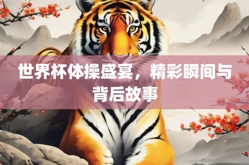 世界杯体操盛宴，精彩瞬间与背后故事