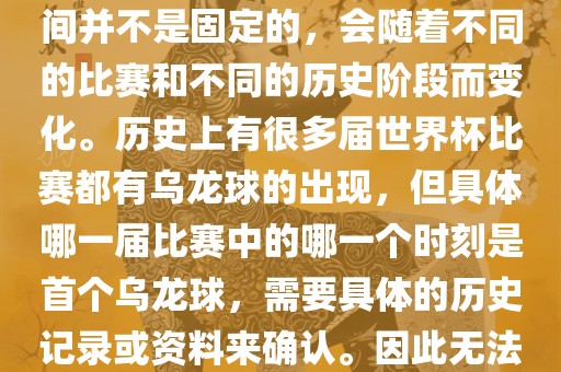 在世界杯足球赛事中，首个乌龙球（own goal）的出现时间并不是固定的，会随着不同的比赛和不同的历史阶段而变化。历史上有很多届世界杯比赛都有乌龙球的出现，但具体哪一届比赛中的哪一个时刻是首个乌龙球，需要具体的历史记录或资料来确认。因此无法给出关于世界杯首个乌龙球的确切答案。丹东日丰电子有限公司