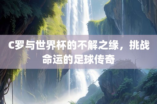 C罗与世界杯的不解之缘，挑战命运的足球传奇