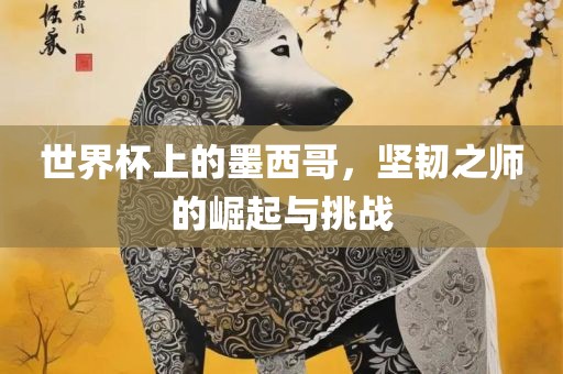 世界杯上的墨西哥，坚韧之师的崛起与挑战丹东日丰电子有限公司