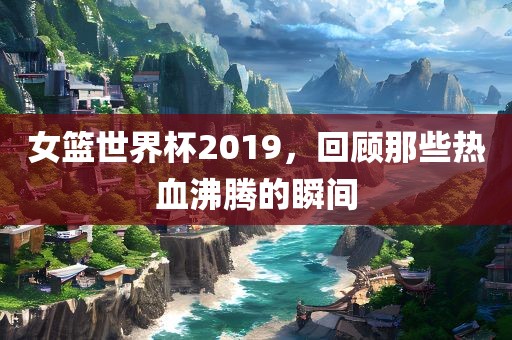 女篮世界杯2019，回顾那些热血沸腾的瞬间丹东日丰电子有限公司