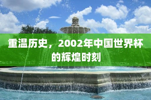 重温历史，2002年中国世界杯的辉煌时刻