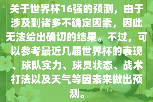 关于世界杯16强的预测，由于涉及到诸多不确定因素，因此无法给出确切的结果。不过，可以参考最近几届世界杯的表现、球队实力、球员状态、战术打法以及天气等因素来做出预测。丹东日丰电子有限公司