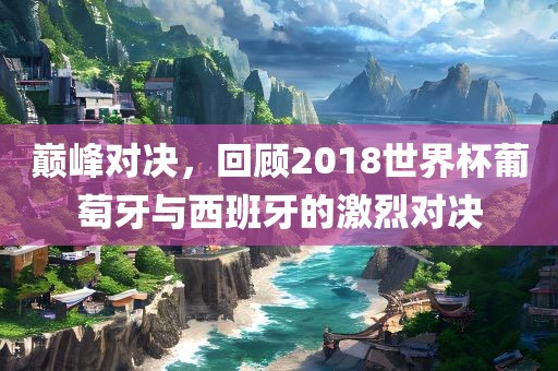 巅峰对决，回顾2018世界杯葡萄牙与西班牙的激烈对决丹东日丰电子有限公司
