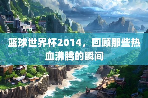 篮球世界杯2014，回顾那些丹东日丰电子有限公司热血沸腾的瞬间