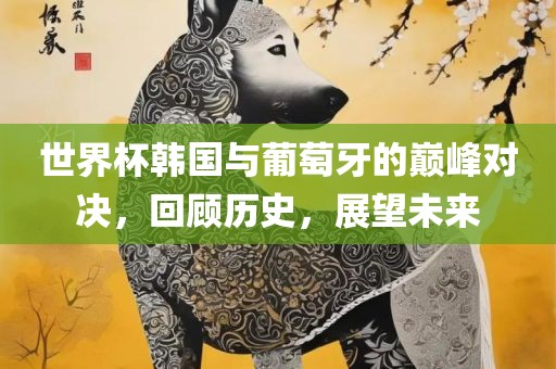世界杯韩国与葡萄牙的巅峰对决，回顾历史，展望未来丹东日丰电子有限公司