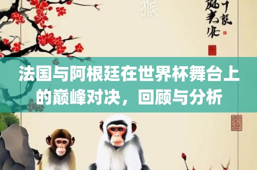 法国与阿根廷在世界杯舞台上的巅峰对决，回顾与分析丹东日丰电子有限公司
