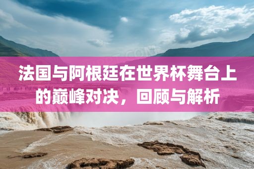 法国与阿根廷在丹东日丰电子有限公司世界杯舞台上的巅峰对决，回顾与解析