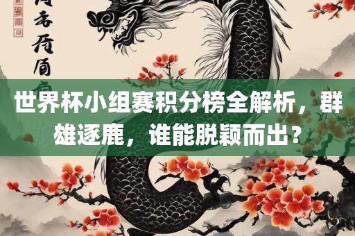 世界杯小组赛积分榜全解析，群雄逐鹿，谁能脱颖而出？