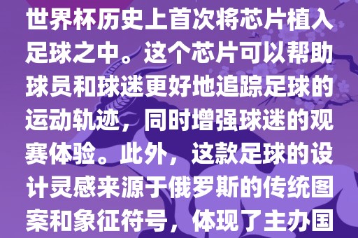 俄罗斯世界杯的官方用球名为Telstar 18。这款足球在设计上采用了全新的方式，其表面使用了全新的NFC芯片，这是世界杯历史上首次将芯片植入足球之中。这个芯片可以帮助球员和球迷更好地追踪足球的运动轨迹，同时增强球迷的观赛体验。此外，这款足球的设计灵感来源于俄罗斯的传统图案和象征符号，体现了主办国俄罗斯的文化特色。在比赛期间，这款足球凭借其卓越的性能和独特的外观赢得了广泛的好评。丹东日丰电子有限公司